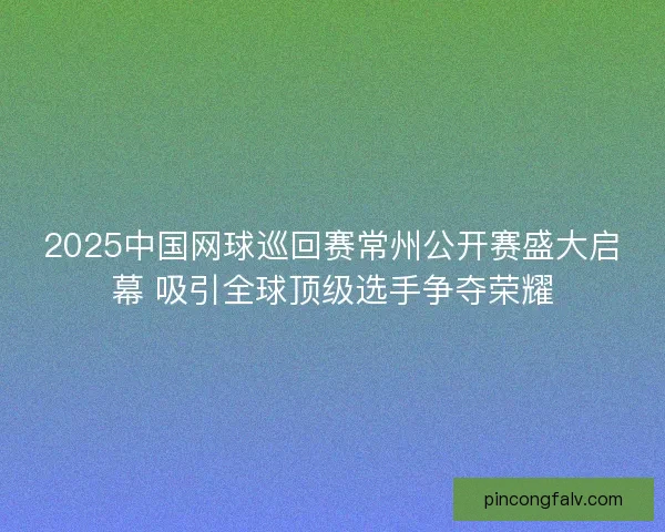 2025中国网球巡回赛常州公开赛盛大启幕 吸引全球顶级选手争夺荣耀